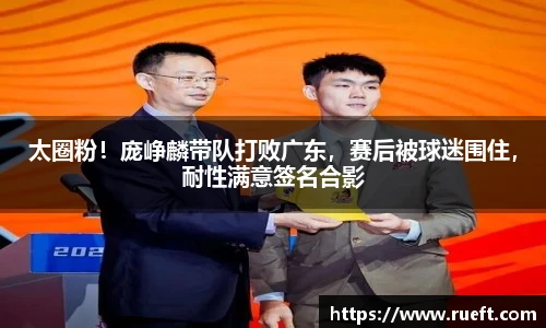 太圈粉！庞峥麟带队打败广东，赛后被球迷围住，耐性满意签名合影